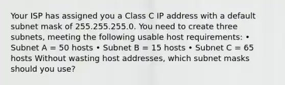 Your ISP has assigned you a Class C IP address with a default subnet mask of 255.255.255.0. You need to create three subnets, meeting the following usable host requirements: • Subnet A = 50 hosts • Subnet B = 15 hosts • Subnet C = 65 hosts Without wasting host addresses, which subnet masks should you use?