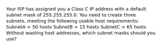 Your ISP has assigned you a Class C IP address with a default subnet mask of 255.255.255.0. You need to create three subnets, meeting the following usable host requirements: SubnetA = 50 hosts SubnetB = 15 hosts SubnetC = 65 hosts Without wasting host addresses, which subnet masks should you use?