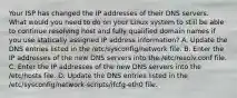 Your ISP has changed the IP addresses of their DNS servers. What would you need to do on your Linux system to still be able to continue resolving host and fully qualified domain names if you use statically assigned IP address information? A. Update the DNS entries listed in the /etc/sysconfig/network file. B. Enter the IP addresses of the new DNS servers into the /etc/resolv.conf file. C. Enter the IP addresses of the new DNS servers into the /etc/hosts file. D. Update the DNS entries listed in the /etc/sysconfig/network-scripts/ifcfg-eth0 file.