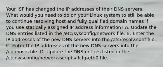 Your ISP has changed the IP addresses of their DNS servers. What would you need to do on your Linux system to still be able to continue resolving host and fully qualified domain names if you use statically assigned IP address information? A. Update the DNS entries listed in the /etc/sysconfig/network file. B. Enter the IP addresses of the new DNS servers into the /etc/resolv.conf file. C. Enter the IP addresses of the new DNS servers into the /etc/hosts file. D. Update the DNS entries listed in the /etc/sysconfig/network-scripts/ifcfg-eth0 file.