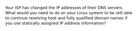 Your ISP has changed the IP addresses of their DNS servers. What would you need to do on your Linux system to be still able to continue resolving host and fully qualified domain names if you use statically assigned IP address information?