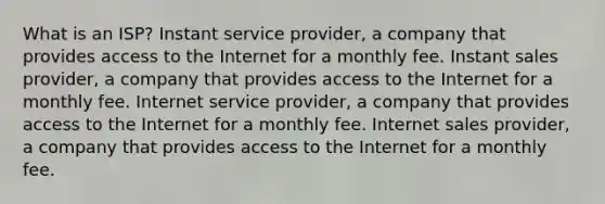 What is an ISP? Instant service provider, a company that provides access to the Internet for a monthly fee. Instant sales provider, a company that provides access to the Internet for a monthly fee. Internet service provider, a company that provides access to the Internet for a monthly fee. Internet sales provider, a company that provides access to the Internet for a monthly fee.