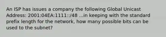 An ISP has issues a company the following Global Unicast Address: 2001:04EA:1111::/48 ...in keeping with the standard prefix length for the network, how many possible bits can be used to the subnet?