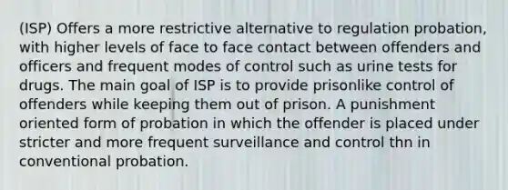 (ISP) Offers a more restrictive alternative to regulation probation, with higher levels of face to face contact between offenders and officers and frequent modes of control such as urine tests for drugs. The main goal of ISP is to provide prisonlike control of offenders while keeping them out of prison. A punishment oriented form of probation in which the offender is placed under stricter and more frequent surveillance and control thn in conventional probation.