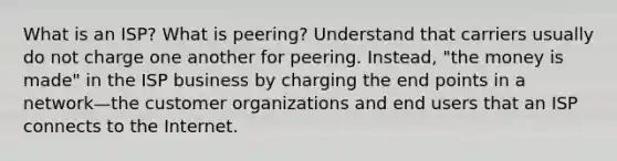 What is an ISP? What is peering? Understand that carriers usually do not charge one another for peering. Instead, "the money is made" in the ISP business by charging the end points in a network—the customer organizations and end users that an ISP connects to the Internet.