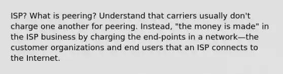 ISP? What is peering? Understand that carriers usually don't charge one another for peering. Instead, "the money is made" in the ISP business by charging the end-points in a network—the customer organizations and end users that an ISP connects to the Internet.