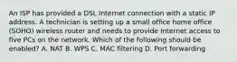 An ISP has provided a DSL Internet connection with a static IP address. A technician is setting up a small office home office (SOHO) wireless router and needs to provide Internet access to five PCs on the network. Which of the following should be enabled? A. NAT B. WPS C. MAC filtering D. Port forwarding