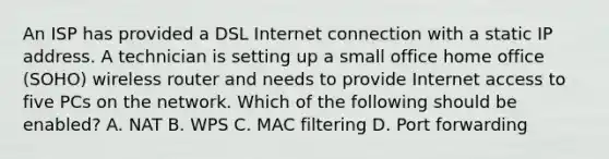 An ISP has provided a DSL Internet connection with a static IP address. A technician is setting up a small office home office (SOHO) wireless router and needs to provide Internet access to five PCs on the network. Which of the following should be enabled? A. NAT B. WPS C. MAC filtering D. Port forwarding