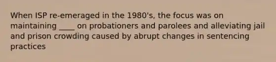 When ISP re-emeraged in the 1980's, the focus was on maintaining ____ on probationers and parolees and alleviating jail and prison crowding caused by abrupt changes in sentencing practices