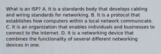 What is an ISP? A. It is a standards body that develops cabling and wiring standards for networking. B. It is a protocol that establishes how computers within a local network communicate. C. It is an organization that enables individuals and businesses to connect to the Internet. D. It is a networking device that combines the functionality of several different networking devices in one.