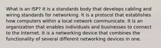 What is an ISP? It is a standards body that develops cabling and wiring standards for networking. It is a protocol that establishes how computers within a local network communicate. It is an organization that enables individuals and businesses to connect to the Internet. It is a networking device that combines the functionality of several different networking devices in one.