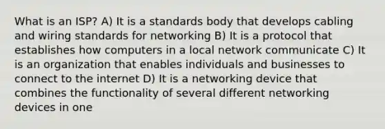 What is an ISP? A) It is a standards body that develops cabling and wiring standards for networking B) It is a protocol that establishes how computers in a local network communicate C) It is an organization that enables individuals and businesses to connect to the internet D) It is a networking device that combines the functionality of several different networking devices in one