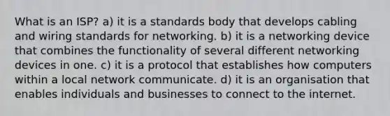 What is an ISP? a) it is a standards body that develops cabling and wiring standards for networking. b) it is a networking device that combines the functionality of several different networking devices in one. c) it is a protocol that establishes how computers within a local network communicate. d) it is an organisation that enables individuals and businesses to connect to the internet.