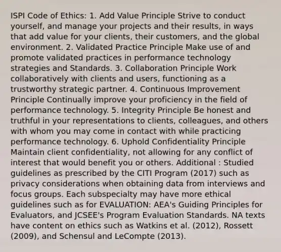 ISPI Code of Ethics: 1. Add Value Principle Strive to conduct yourself, and manage your projects and their results, in ways that add value for your clients, their customers, and the global environment. 2. Validated Practice Principle Make use of and promote validated practices in performance technology strategies and Standards. 3. Collaboration Principle Work collaboratively with clients and users, functioning as a trustworthy strategic partner. 4. Continuous Improvement Principle Continually improve your proficiency in the field of performance technology. 5. Integrity Principle Be honest and truthful in your representations to clients, colleagues, and others with whom you may come in contact with while practicing performance technology. 6. Uphold Confidentiality Principle Maintain client confidentiality, not allowing for any conflict of interest that would benefit you or others. Additional : Studied guidelines as prescribed by the CITI Program (2017) such as privacy considerations when obtaining data from interviews and focus groups. Each subspecialty may have more ethical guidelines such as for EVALUATION: AEA's Guiding Principles for Evaluators, and JCSEE's Program Evaluation Standards. NA texts have content on ethics such as Watkins et al. (2012), Rossett (2009), and Schensul and LeCompte (2013).