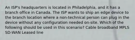 An ISP's headquarters is located in Philadelphia, and it has a branch office in Canada. The ISP wants to ship an edge device to the branch location where a non-technical person can plug in the device without any configuration needed on-site. Which of the following should be used in this scenario? Cable broadband MPLS SD-WAN Leased line