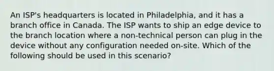 An ISP's headquarters is located in Philadelphia, and it has a branch office in Canada. The ISP wants to ship an edge device to the branch location where a non-technical person can plug in the device without any configuration needed on-site. Which of the following should be used in this scenario?