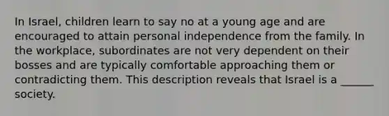 In Israel, children learn to say no at a young age and are encouraged to attain personal independence from the family. In the workplace, subordinates are not very dependent on their bosses and are typically comfortable approaching them or contradicting them. This description reveals that Israel is a ______ society.