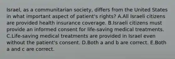 Israel, as a communitarian society, differs from the United States in what important aspect of patient's rights? A.All Israeli citizens are provided health insurance coverage. B.Israeli citizens must provide an informed consent for life-saving medical treatments. C.Life-saving medical treatments are provided in Israel even without the patient's consent. D.Both a and b are correct. E.Both a and c are correct.