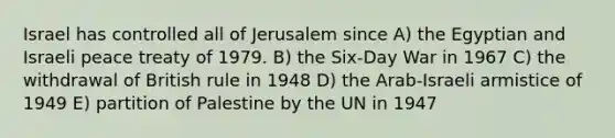 Israel has controlled all of Jerusalem since A) the Egyptian and Israeli peace treaty of 1979. B) the Six-Day War in 1967 C) the withdrawal of British rule in 1948 D) the Arab-Israeli armistice of 1949 E) partition of Palestine by the UN in 1947