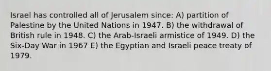 Israel has controlled all of Jerusalem since: A) partition of Palestine by the United Nations in 1947. B) the withdrawal of British rule in 1948. C) the Arab-Israeli armistice of 1949. D) the Six-Day War in 1967 E) the Egyptian and Israeli peace treaty of 1979.