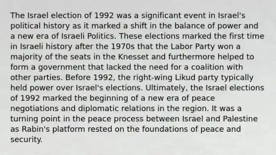 The Israel election of 1992 was a significant event in Israel's political history as it marked a shift in the balance of power and a new era of Israeli Politics. These elections marked the first time in Israeli history after the 1970s that the Labor Party won a majority of the seats in the Knesset and furthermore helped to form a government that lacked the need for a coalition with other parties. Before 1992, the right-wing Likud party typically held power over Israel's elections. Ultimately, the Israel elections of 1992 marked the beginning of a new era of peace negotiations and diplomatic relations in the region. It was a turning point in the peace process between Israel and Palestine as Rabin's platform rested on the foundations of peace and security.