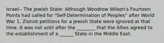 Israel-- The Jewish State: Although Woodrow Wilson's Fourteen Points had called for "Self-Determination of Peoples" after World War 1, Zionist petitions for a Jewish State were ignored at that time. It was not until after the ________ that the Allies agreed to the establishment of a ______ State in the Middle East.