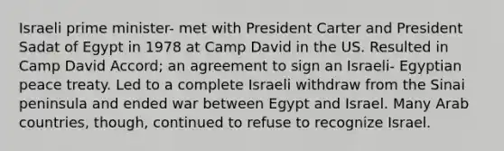 Israeli prime minister- met with President Carter and President Sadat of Egypt in 1978 at Camp David in the US. Resulted in Camp David Accord; an agreement to sign an Israeli- Egyptian peace treaty. Led to a complete Israeli withdraw from the Sinai peninsula and ended war between Egypt and Israel. Many Arab countries, though, continued to refuse to recognize Israel.