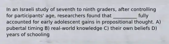 In an Israeli study of seventh to ninth graders, after controlling for participants' age, researchers found that __________ fully accounted for early adolescent gains in propositional thought. A) pubertal timing B) real-world knowledge C) their own beliefs D) years of schooling