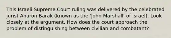 This Israeli Supreme Court ruling was delivered by the celebrated jurist Aharon Barak (known as the 'John Marshall' of Israel). Look closely at the argument. How does the court approach the problem of distinguishing between civilian and combatant?