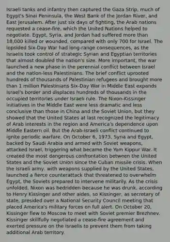 Israeli tanks and infantry then captured the Gaza Strip, much of Egypt's Sinai Peninsula, the West Bank of the Jordan River, and East Jerusalem. After just six days of fighting, the Arab nations requested a cease-fire, which the United Nations helped to negotiate. Egypt, Syria, and Jordan had suffered more than 18,000 killed or wounded, compared with only 700 for Israel. The lopsided Six-Day War had long-range consequences, as the Israelis took control of strategic Syrian and Egyptian territories that almost doubled the nation's size. More important, the war launched a new phase in the perennial conflict between Israel and the nation-less Palestinians. The brief conflict uprooted hundreds of thousands of Palestinian refugees and brought more than 1 million Palestinians Six-Day War in Middle East expands Israel's border and displaces hundreds of thousands in the occupied territories under Israeli rule. The Nixon-Kissinger initiatives in the Middle East were less dramatic and less conclusive than those in China and the Soviet Union, but they showed that the United States at last recognized the legitimacy of Arab interests in the region and America's dependence upon Middle Eastern oil. But the Arab-Israeli conflict continued to ignite periodic warfare. On October 6, 1973, Syria and Egypt, backed by Saudi Arabia and armed with Soviet weapons, attacked Israel, triggering what became the Yom Kippur War. It created the most dangerous confrontation between the United States and the Soviet Union since the Cuban missile crisis. When the Israeli army, with weapons supplied by the United States, launched a fierce counterattack that threatened to overwhelm Egypt, the Soviets prepared to intervene militarily. As the crisis unfolded, Nixon was bedridden because he was drunk, according to Henry Kissinger and other aides, so Kissinger, as secretary of state, presided over a National Security Council meeting that placed America's military forces on full alert. On October 20, Kissinger flew to Moscow to meet with Soviet premier Brezhnev. Kissinger skillfully negotiated a cease-fire agreement and exerted pressure on the Israelis to prevent them from taking additional Arab territory.