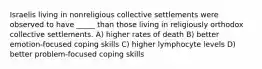 Israelis living in nonreligious collective settlements were observed to have _____ than those living in religiously orthodox collective settlements. A) higher rates of death B) better emotion-focused coping skills C) higher lymphocyte levels D) better problem-focused coping skills