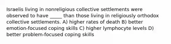 Israelis living in nonreligious collective settlements were observed to have _____ than those living in religiously orthodox collective settlements. A) higher rates of death B) better emotion-focused coping skills C) higher lymphocyte levels D) better problem-focused coping skills