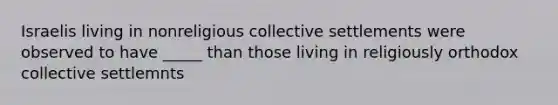 Israelis living in nonreligious collective settlements were observed to have _____ than those living in religiously orthodox collective settlemnts