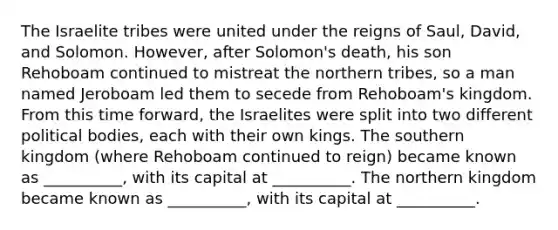 The Israelite tribes were united under the reigns of Saul, David, and Solomon. However, after Solomon's death, his son Rehoboam continued to mistreat the northern tribes, so a man named Jeroboam led them to secede from Rehoboam's kingdom. From this time forward, the Israelites were split into two different political bodies, each with their own kings. The southern kingdom (where Rehoboam continued to reign) became known as __________, with its capital at __________. The northern kingdom became known as __________, with its capital at __________.