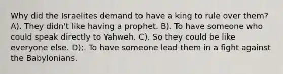 Why did the Israelites demand to have a king to rule over them? A). They didn't like having a prophet. B). To have someone who could speak directly to Yahweh. C). So they could be like everyone else. D);. To have someone lead them in a fight against the Babylonians.