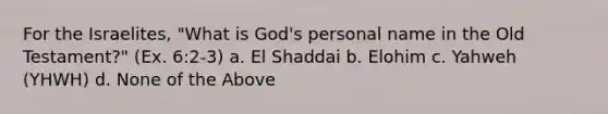 For the Israelites, "What is God's personal name in the Old Testament?" (Ex. 6:2-3) a. El Shaddai b. Elohim c. Yahweh (YHWH) d. None of the Above