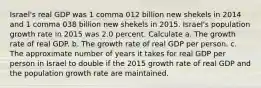 Israel​'s real GDP was 1 comma 012 billion new shekels in 2014 and 1 comma 038 billion new shekels in 2015. Israel​'s population growth rate in 2015 was 2.0 percent. Calculate a. The growth rate of real GDP. b. The growth rate of real GDP per person. c. The approximate number of years it takes for real GDP per person in Israel to double if the 2015 growth rate of real GDP and the population growth rate are maintained.