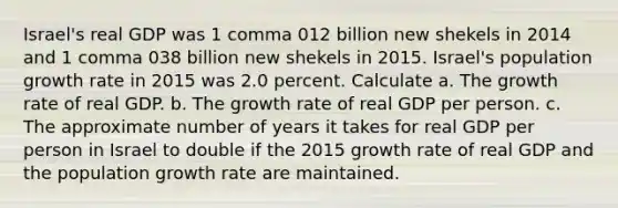 Israel​'s real GDP was 1 comma 012 billion new shekels in 2014 and 1 comma 038 billion new shekels in 2015. Israel​'s population growth rate in 2015 was 2.0 percent. Calculate a. The growth rate of real GDP. b. The growth rate of real GDP per person. c. The approximate number of years it takes for real GDP per person in Israel to double if the 2015 growth rate of real GDP and the population growth rate are maintained.