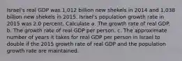 Israel​'s real GDP was 1,012 billion new shekels in 2014 and 1,038 billion new shekels in 2015. Israel​'s population growth rate in 2015 was 2.0 percent. Calculate a. The growth rate of real GDP. b. The growth rate of real GDP per person. c. The approximate number of years it takes for real GDP per person in Israel to double if the 2015 growth rate of real GDP and the population growth rate are maintained.