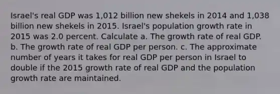 Israel​'s real GDP was 1,012 billion new shekels in 2014 and 1,038 billion new shekels in 2015. Israel​'s population growth rate in 2015 was 2.0 percent. Calculate a. The growth rate of real GDP. b. The growth rate of real GDP per person. c. The approximate number of years it takes for real GDP per person in Israel to double if the 2015 growth rate of real GDP and the population growth rate are maintained.