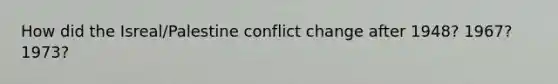 How did the Isreal/Palestine conflict change after 1948? 1967? 1973?