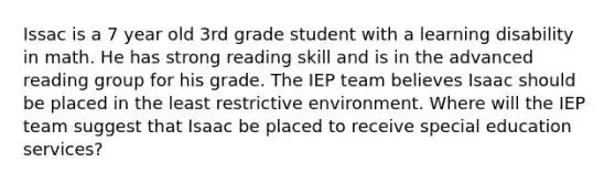 Issac is a 7 year old 3rd grade student with a learning disability in math. He has strong reading skill and is in the advanced reading group for his grade. The IEP team believes Isaac should be placed in the least restrictive environment. Where will the IEP team suggest that Isaac be placed to receive special education services?