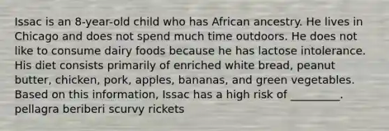 Issac is an 8-year-old child who has African ancestry. He lives in Chicago and does not spend much time outdoors. He does not like to consume dairy foods because he has lactose intolerance. His diet consists primarily of enriched white bread, peanut butter, chicken, pork, apples, bananas, and green vegetables. Based on this information, Issac has a high risk of _________. pellagra beriberi scurvy rickets