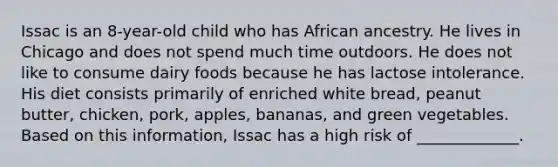 Issac is an 8-year-old child who has African ancestry. He lives in Chicago and does not spend much time outdoors. He does not like to consume dairy foods because he has lactose intolerance. His diet consists primarily of enriched white bread, peanut butter, chicken, pork, apples, bananas, and green vegetables. Based on this information, Issac has a high risk of _____________.