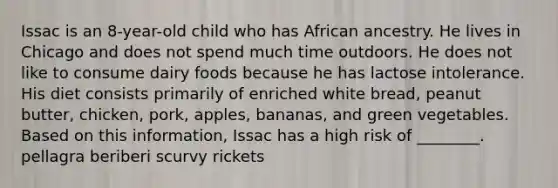 Issac is an 8-year-old child who has African ancestry. He lives in Chicago and does not spend much time outdoors. He does not like to consume dairy foods because he has lactose intolerance. His diet consists primarily of enriched white bread, peanut butter, chicken, pork, apples, bananas, and green vegetables. Based on this information, Issac has a high risk of ________. pellagra beriberi scurvy rickets