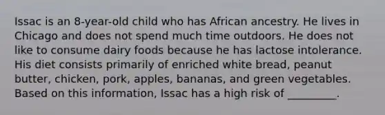 Issac is an 8-year-old child who has African ancestry. He lives in Chicago and does not spend much time outdoors. He does not like to consume dairy foods because he has lactose intolerance. His diet consists primarily of enriched white bread, peanut butter, chicken, pork, apples, bananas, and green vegetables. Based on this information, Issac has a high risk of _________.