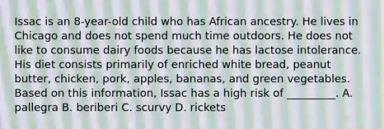 Issac is an 8-year-old child who has African ancestry. He lives in Chicago and does not spend much time outdoors. He does not like to consume dairy foods because he has lactose intolerance. His diet consists primarily of enriched white bread, peanut butter, chicken, pork, apples, bananas, and green vegetables. Based on this information, Issac has a high risk of _________. A. pallegra B. beriberi C. scurvy D. rickets