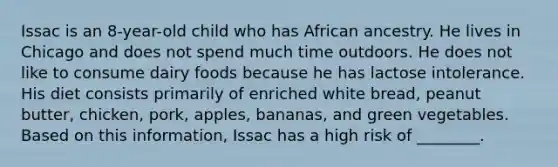 Issac is an 8-year-old child who has African ancestry. He lives in Chicago and does not spend much time outdoors. He does not like to consume dairy foods because he has lactose intolerance. His diet consists primarily of enriched white bread, peanut butter, chicken, pork, apples, bananas, and green vegetables. Based on this information, Issac has a high risk of ________.