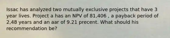 Issac has analyzed two mutually exclusive projects that have 3 year lives. Project a has an NPV of 81,406 , a payback period of 2,48 years and an aar of 9.21 precent. What should his recommendation be?