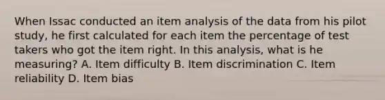 When Issac conducted an item analysis of the data from his pilot study, he first calculated for each item the percentage of test takers who got the item right. In this analysis, what is he measuring? A. Item difficulty B. Item discrimination C. Item reliability D. Item bias